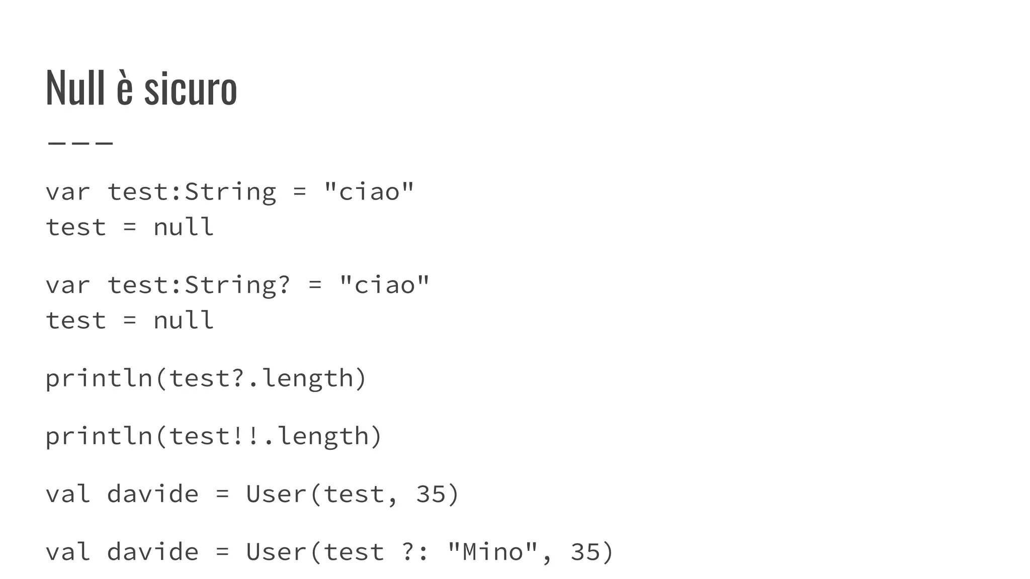 Null è sicuro
var test:String = "ciao"
test = null
var test:String? = "ciao"
test = null
println(test?.length)
println(test!!.length)
val davide = User(test, 35)
val davide = User(test ?: "Mino", 35)
 