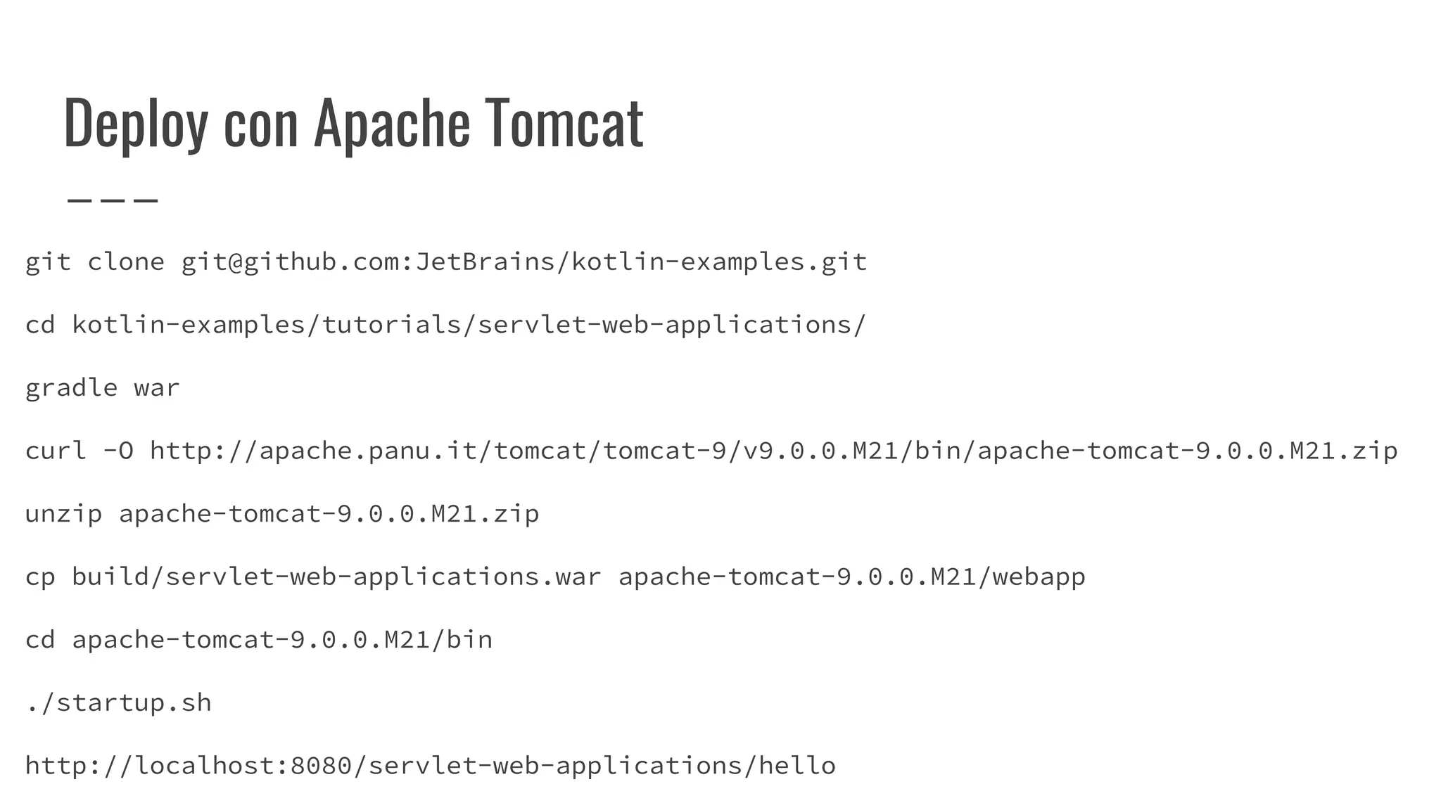 Deploy con Apache Tomcat
git clone git@github.com:JetBrains/kotlin-examples.git
cd kotlin-examples/tutorials/servlet-web-applications/
gradle war
curl -O http://apache.panu.it/tomcat/tomcat-9/v9.0.0.M21/bin/apache-tomcat-9.0.0.M21.zip
unzip apache-tomcat-9.0.0.M21.zip
cp build/servlet-web-applications.war apache-tomcat-9.0.0.M21/webapp
cd apache-tomcat-9.0.0.M21/bin
./startup.sh
http://localhost:8080/servlet-web-applications/hello
 