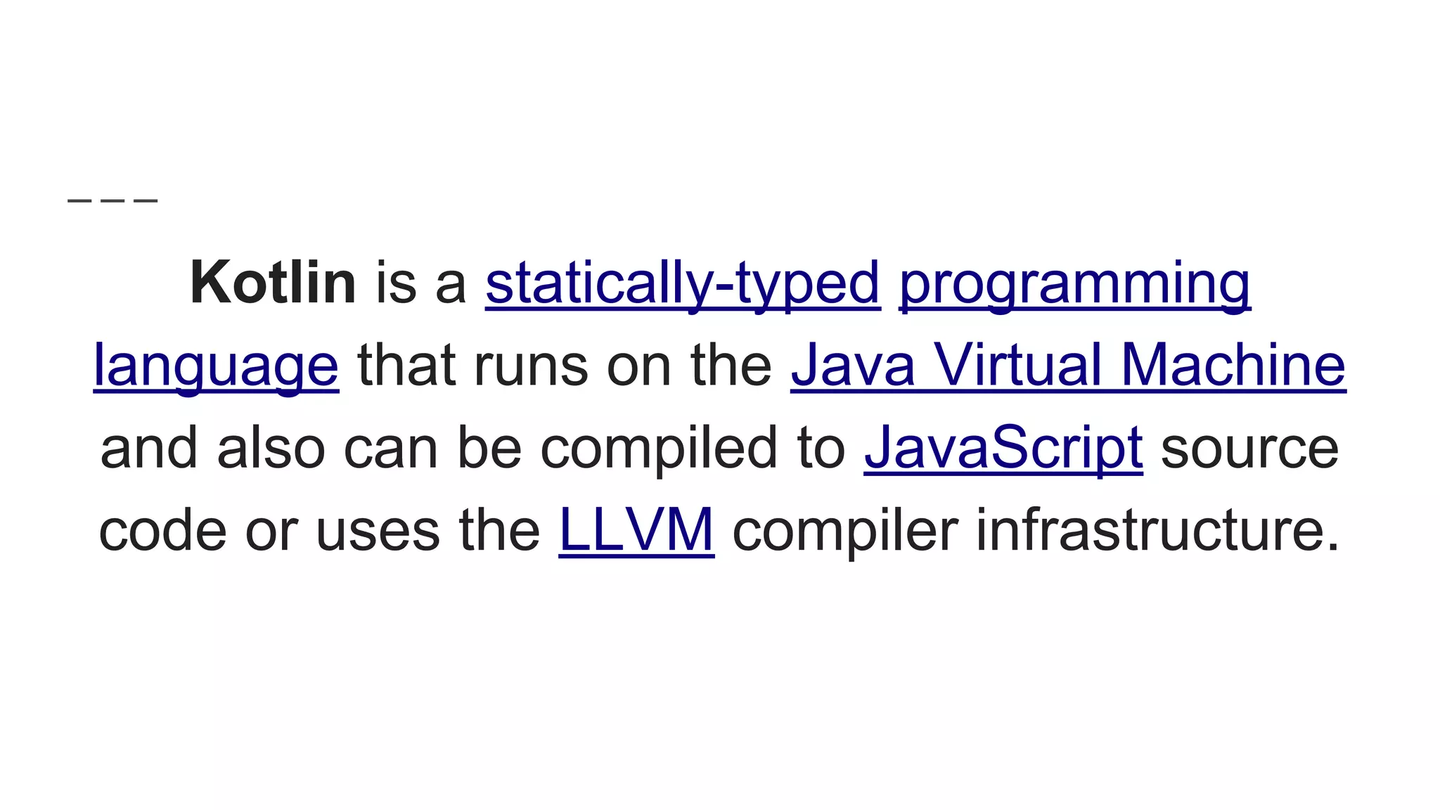 Kotlin is a statically-typed programming
language that runs on the Java Virtual Machine
and also can be compiled to JavaScript source
code or uses the LLVM compiler infrastructure.
 