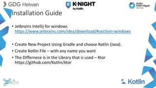 Installation Guide
• Jetbrains Intellij for windows
https://www.jetbrains.com/idea/download/#section=windows
• Create New Project Using Gradle and choose Kotlin (Java).
• Create Kotlin File – with any name you want
• The Differnece is in the Library that is used – Ktor
https://github.com/Kotlin/ktor
 