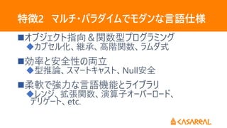 特徴2 マルチ・パラダイムでモダンな言語仕様
オブジェクト指向＆関数型プログラミング
カプセル化、継承、高階関数、ラムダ式
効率と安全性の両立
型推論、スマートキャスト、Null安全
柔軟で強力な言語機能とライブラリ
レンジ、拡張関数、演算子オーバーロード、
デリゲート、etc.
 
