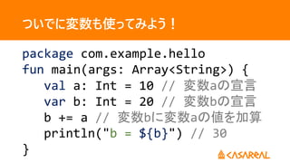 ついでに変数も使ってみよう！
package com.example.hello
fun main(args: Array<String>) {
val a: Int = 10 // 変数aの宣言
var b: Int = 20 // 変数bの宣言
b += a // 変数bに変数aの値を加算
println("b = ${b}") // 30
}
 