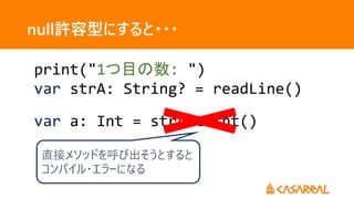 var a: Int = strA.toInt()
null許容型にすると・・・
print("1つ目の数: ")
var strA: String? = readLine()
直接メソッドを呼び出そうとすると
コンパイル・エラーになる
 
