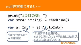 null許容型にすると・・・
print("1つ目の数: ")
var strA: String? = readLine()
var a: Int? = strA?.toInt()
"?"演算子を使用すると、
nullでなければメソッド呼び出しの結果が、
nullならばnullが返される
値を受け取る方も
null許容型
 