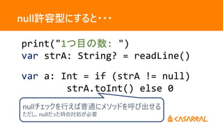 null許容型にすると・・・
print("1つ目の数: ")
var strA: String? = readLine()
var a: Int = if (strA != null)
strA.toInt() else 0
nullチェックを行えば普通にメソッドを呼び出せる
ただし、nullだった時の対処が必要
 