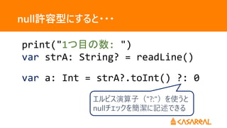 null許容型にすると・・・
print("1つ目の数: ")
var strA: String? = readLine()
var a: Int = strA?.toInt() ?: 0
エルビス演算子（"?:"）を使うと
nullチェックを簡潔に記述できる
 