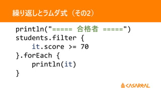 繰り返しとラムダ式（その2）
println("===== 合格者 =====")
students.filter {
it.score >= 70
}.forEach {
println(it)
}
 