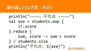 繰り返しとラムダ式（その3）
println("===== 平均点 =====")
val ave = students.map {
it.score
}.reduce {
sum, score -> sum + score
} / students.size
println("平均点: ${ave}")
 