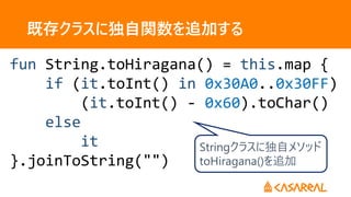 既存クラスに独自関数を追加する
fun String.toHiragana() = this.map {
if (it.toInt() in 0x30A0..0x30FF)
(it.toInt() - 0x60).toChar()
else
it
}.joinToString("")
Stringクラスに独自メソッド
toHiragana()を追加
 