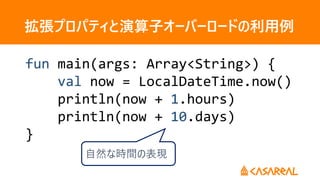拡張プロパティと演算子オーバーロードの利用例
fun main(args: Array<String>) {
val now = LocalDateTime.now()
println(now + 1.hours)
println(now + 10.days)
}
自然な時間の表現
 