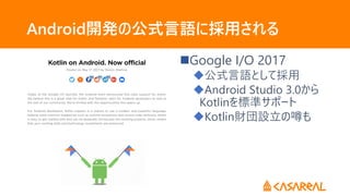 Android開発の公式言語に採用される
Google I/O 2017
公式言語として採用
Android Studio 3.0から
Kotlinを標準サポート
Kotlin財団設立の噂も
 
