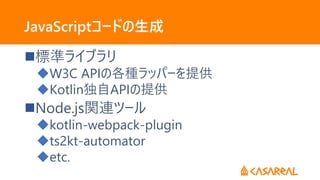 JavaScriptコードの生成
標準ライブラリ
W3C APIの各種ラッパーを提供
Kotlin独自APIの提供
Node.js関連ツール
kotlin-webpack-plugin
ts2kt-automator
etc.
 
