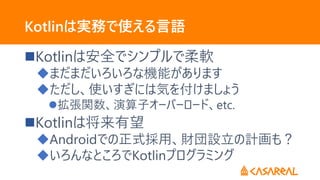 Kotlinは実務で使える言語
Kotlinは安全でシンプルで柔軟
まだまだいろいろな機能があります
ただし、使いすぎには気を付けましょう
拡張関数、演算子オーバーロード、etc.
Kotlinは将来有望
Androidでの正式採用、財団設立の計画も？
いろんなところでKotlinプログラミング
 