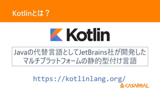 Kotlinとは？
Javaの代替言語としてJetBrains社が開発した
マルチプラットフォームの静的型付け言語
Javaの代替言語としてJetBrains社が開発した
マルチプラットフォームの静的型付け言語
https://kotlinlang.org/
 