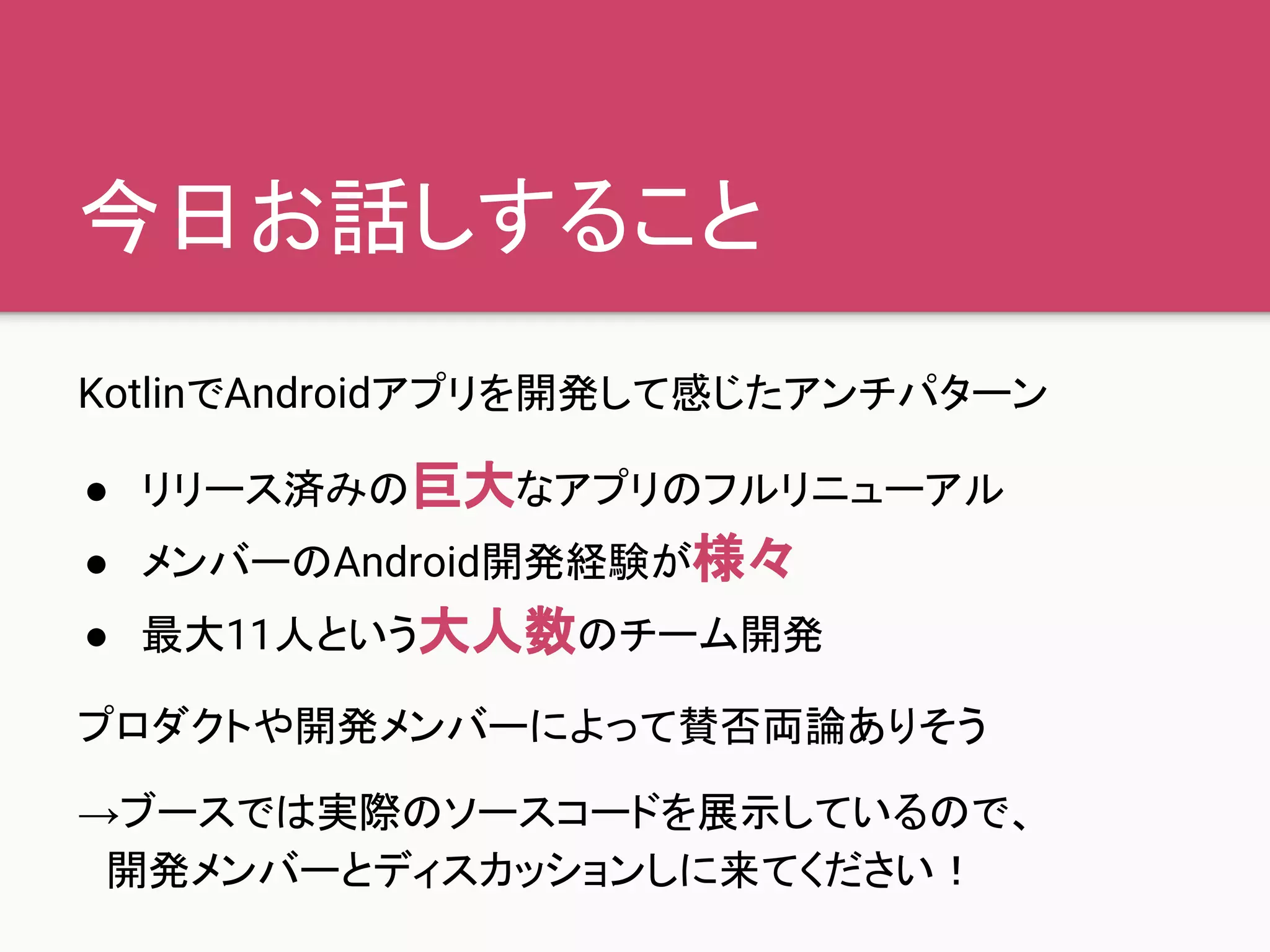 今日お話しすること
KotlinでAndroidアプリを開発して感じたアンチパターン
● リリース済みの巨大なアプリのフルリニューアル
● メンバーのAndroid開発経験が様々
● 最大11人という大人数のチーム開発
プロダクトや開発メンバーによって賛否両論ありそう
→ブースでは実際のソースコードを展示しているので、
　開発メンバーとディスカッションしに来てください！
 