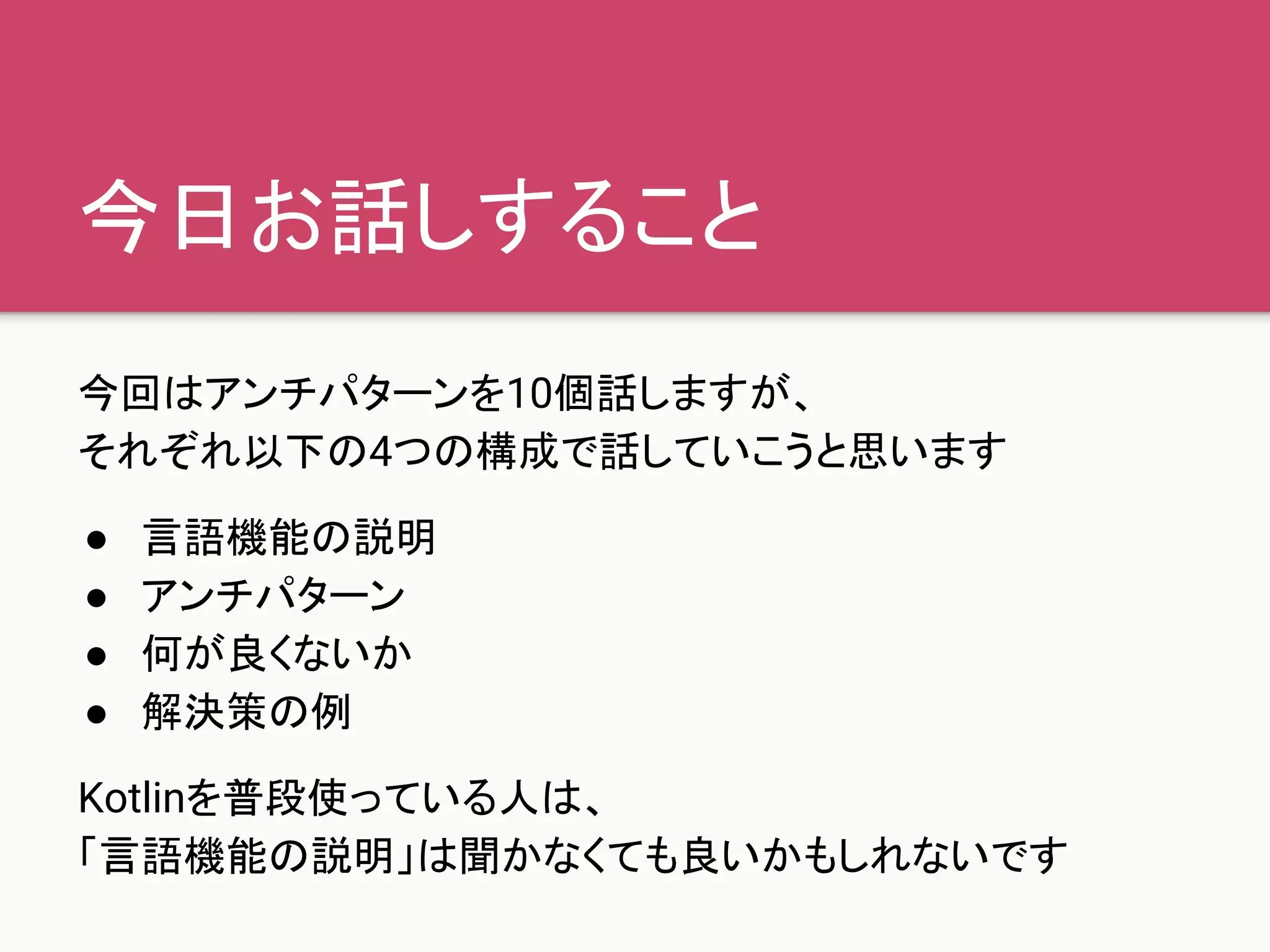 今日お話しすること
今回はアンチパターンを10個話しますが、
それぞれ以下の4つの構成で話していこうと思います
● 言語機能の説明
● アンチパターン
● 何が良くないか
● 解決策の例
Kotlinを普段使っている人は、
「言語機能の説明」は聞かなくても良いかもしれないです
 