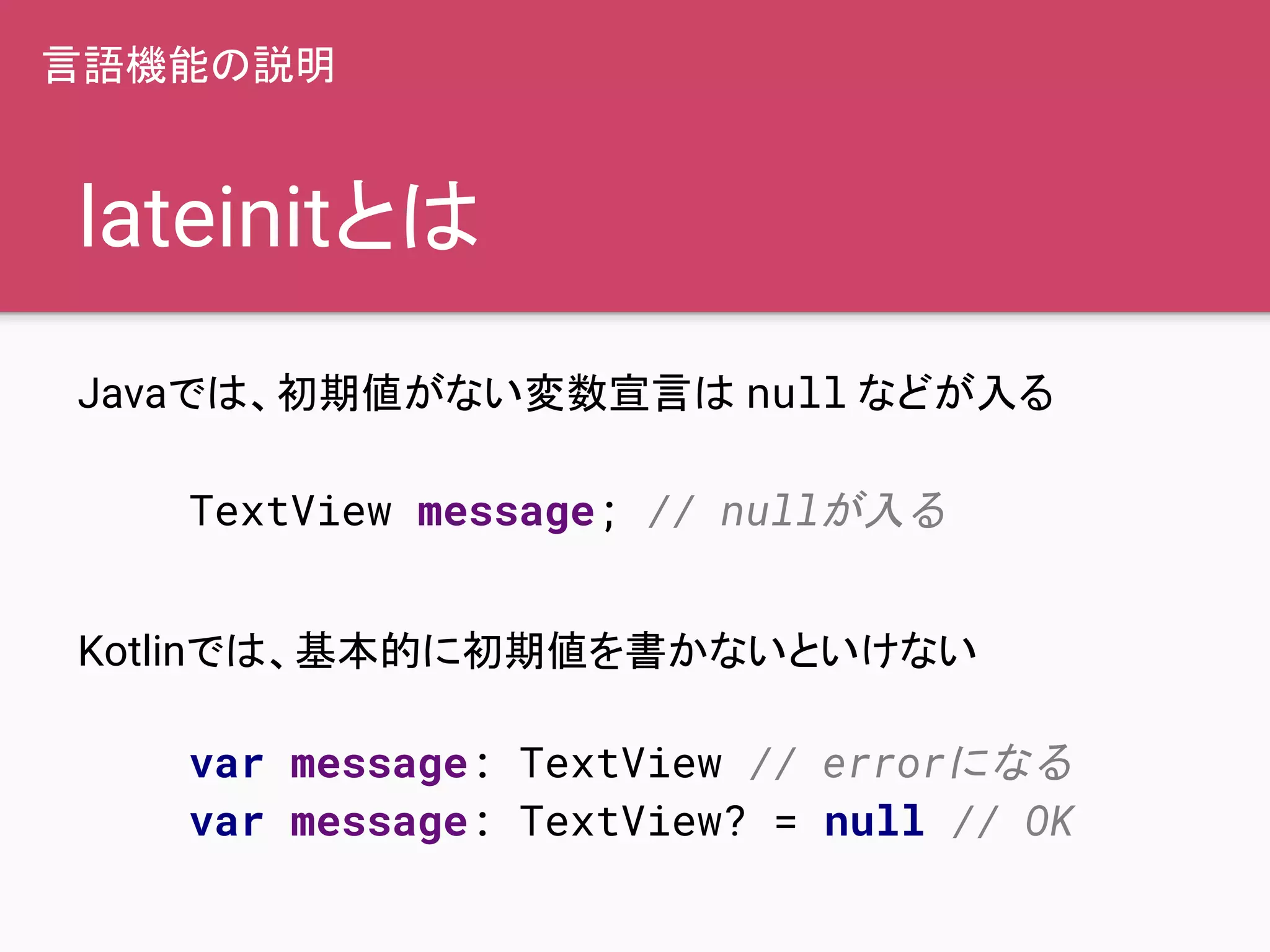 lateinitとは
Javaでは、初期値がない変数宣言は null などが入る
Kotlinでは、基本的に初期値を書かないといけない
TextView message; // nullが入る
var message: TextView // errorになる
var message: TextView? = null // OK
言語機能の説明
 