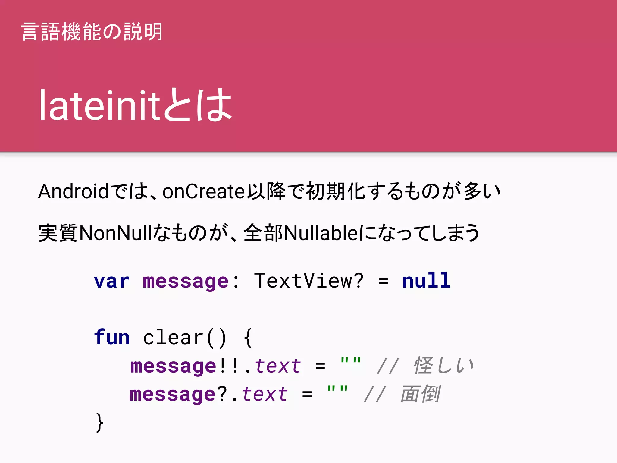 lateinitとは
Androidでは、onCreate以降で初期化するものが多い
実質NonNullなものが、全部Nullableになってしまう
言語機能の説明
var message: TextView? = null
fun clear() {
message!!.text = "" // 怪しい
message?.text = "" // 面倒
}
 