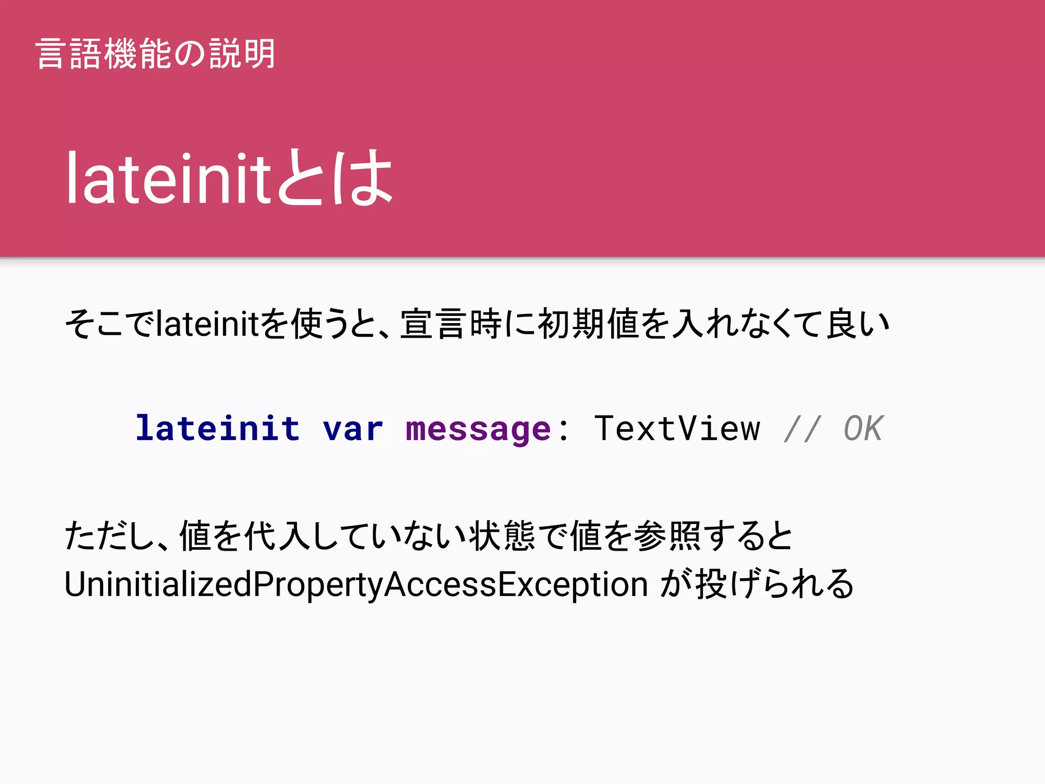 lateinitとは
そこでlateinitを使うと、宣言時に初期値を入れなくて良い
ただし、値を代入していない状態で値を参照すると
UninitializedPropertyAccessException が投げられる
lateinit var message: TextView // OK
言語機能の説明
 