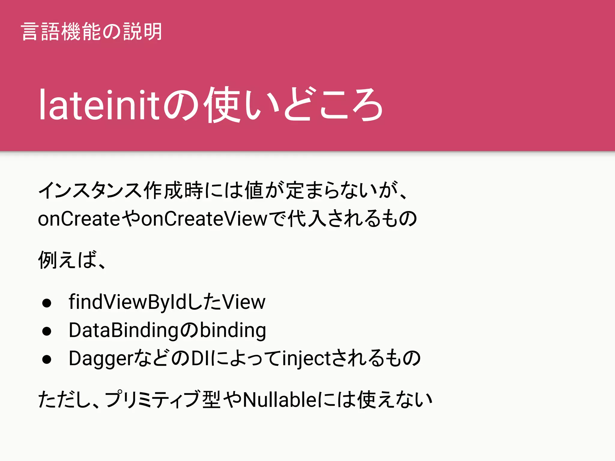 lateinitの使いどころ
インスタンス作成時には値が定まらないが、
onCreateやonCreateViewで代入されるもの
例えば、
● findViewByIdしたView
● DataBindingのbinding
● DaggerなどのDIによってinjectされるもの
ただし、プリミティブ型やNullableには使えない
言語機能の説明
 