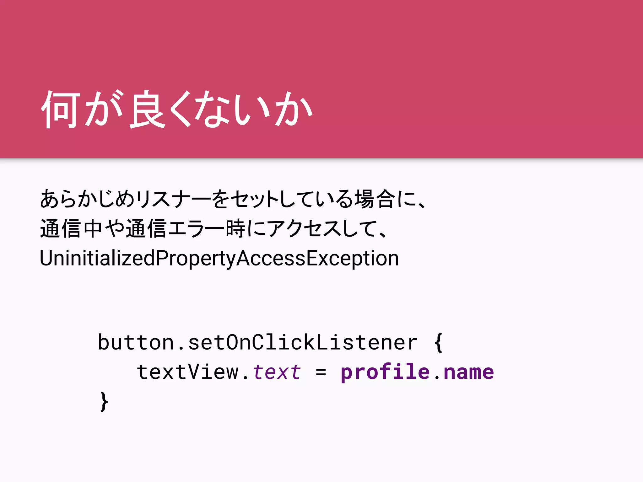 何が良くないか
あらかじめリスナーをセットしている場合に、
通信中や通信エラー時にアクセスして、
UninitializedPropertyAccessException
button.setOnClickListener {
textView.text = profile.name
}
 