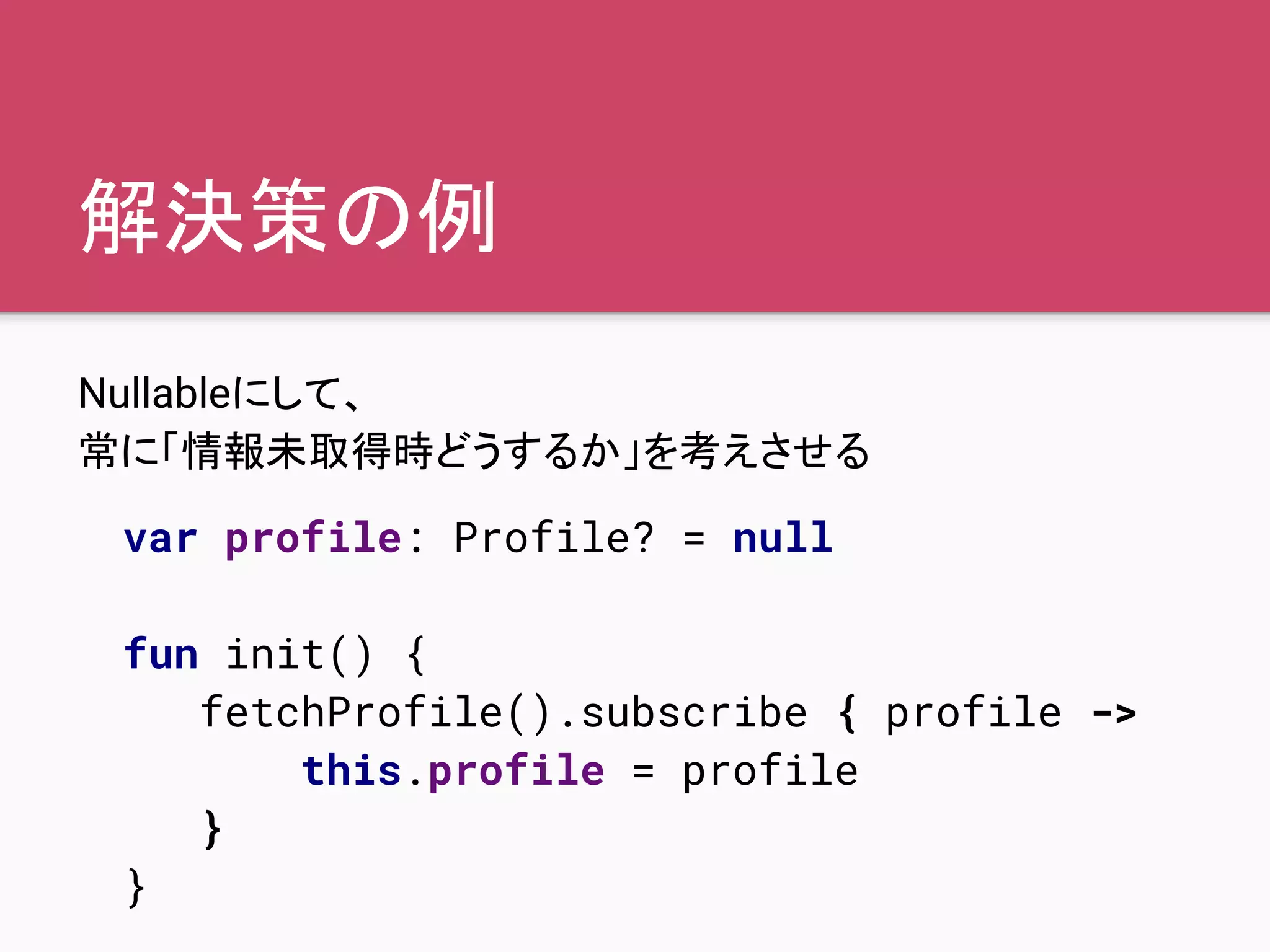 解決策の例
Nullableにして、
常に「情報未取得時どうするか」を考えさせる
var profile: Profile? = null
fun init() {
fetchProfile().subscribe { profile ->
this.profile = profile
}
}
 