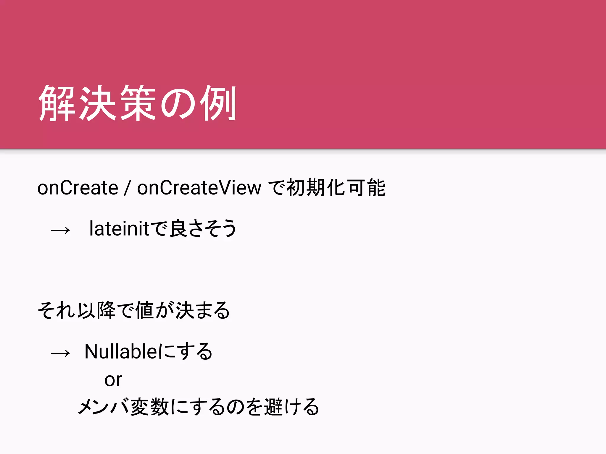 解決策の例
onCreate / onCreateView で初期化可能
　→　 lateinitで良さそう
それ以降で値が決まる
　→　Nullableにする
　　　　　or
　　　メンバ変数にするのを避ける
 