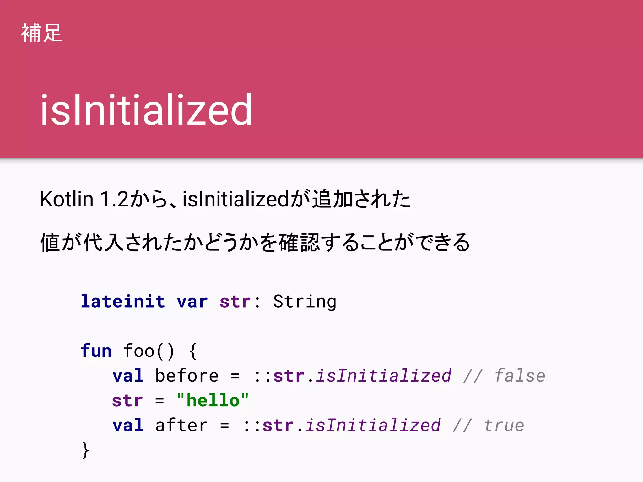 isInitialized
Kotlin 1.2から、isInitializedが追加された
値が代入されたかどうかを確認することができる
lateinit var str: String
fun foo() {
val before = ::str.isInitialized // false
str = "hello"
val after = ::str.isInitialized // true
}
補足
 