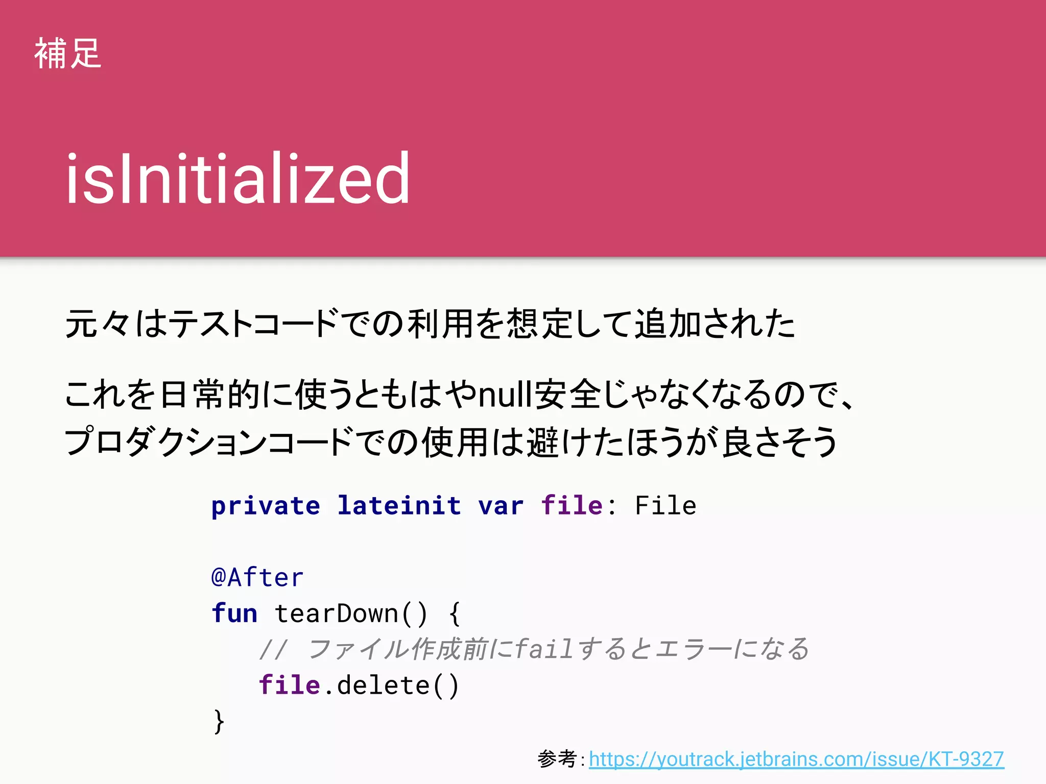 isInitialized
元々はテストコードでの利用を想定して追加された
これを日常的に使うともはやnull安全じゃなくなるので、
プロダクションコードでの使用は避けたほうが良さそう
補足
参考：https://youtrack.jetbrains.com/issue/KT-9327
private lateinit var file: File
@After
fun tearDown() {
// ファイル作成前にfailするとエラーになる
file.delete()
}
 