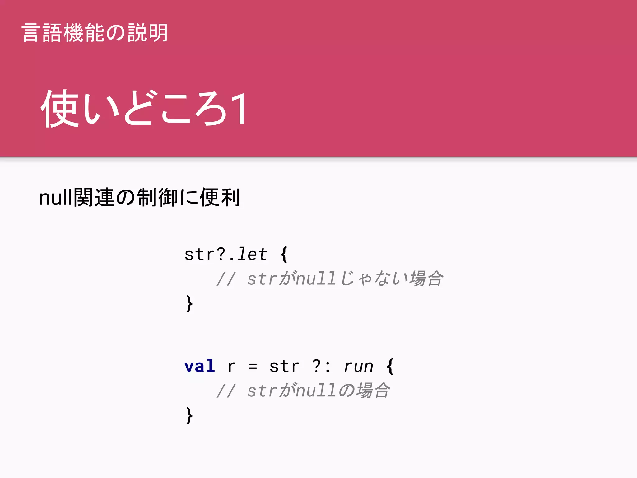 使いどころ1
null関連の制御に便利
str?.let {
// strがnullじゃない場合
}
言語機能の説明
val r = str ?: run {
// strがnullの場合
}
 