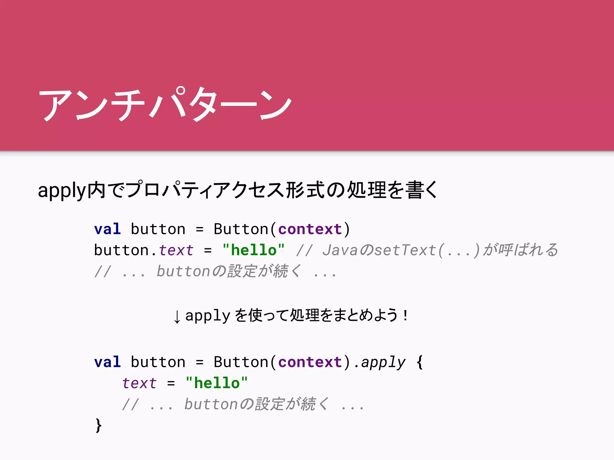 アンチパターン
apply内でプロパティアクセス形式の処理を書く
val button = Button(context)
button.text = "hello" // JavaのsetText(...)が呼ばれる
// ... buttonの設定が続く ...
val button = Button(context).apply {
text = "hello"
// ... buttonの設定が続く ...
}
↓ apply を使って処理をまとめよう！
 