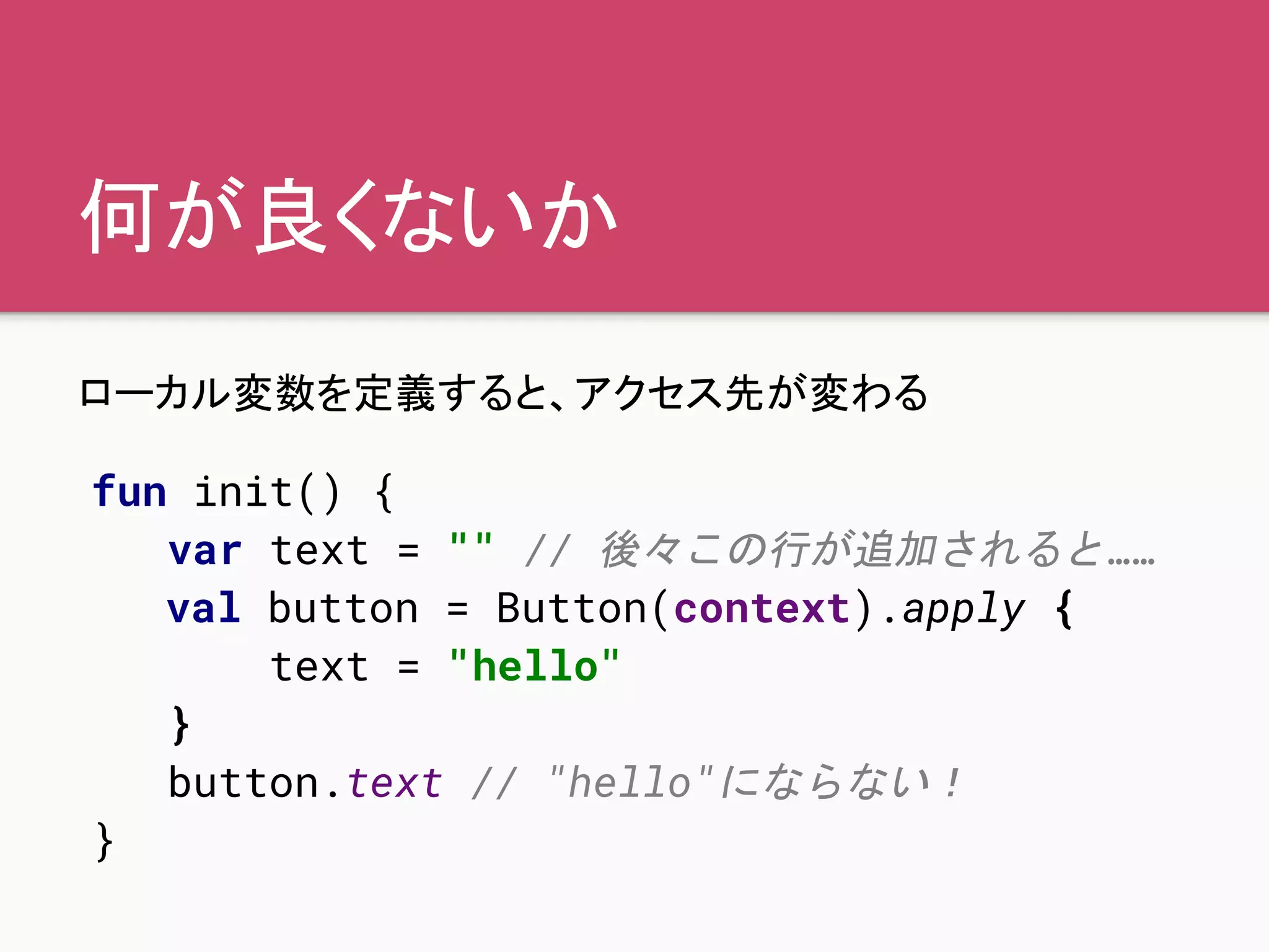 何が良くないか
ローカル変数を定義すると、アクセス先が変わる
fun init() {
var text = "" // 後々この行が追加されると……
val button = Button(context).apply {
text = "hello"
}
button.text // "hello"にならない！
}
 