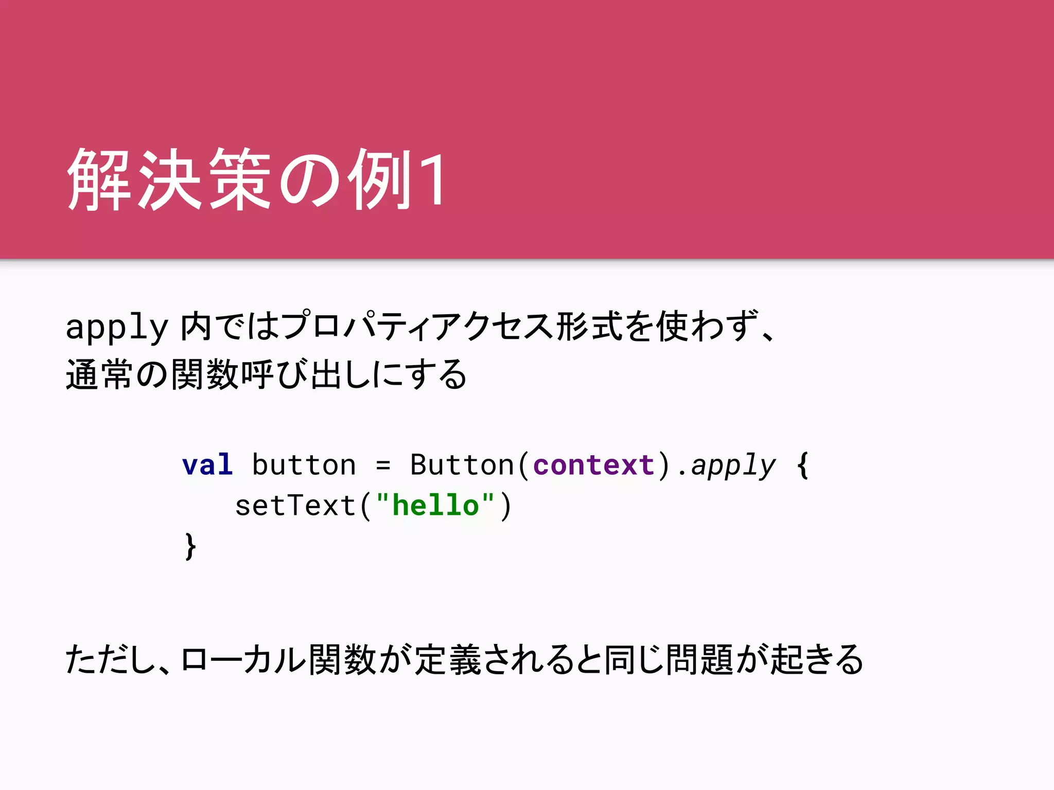 解決策の例1
apply 内ではプロパティアクセス形式を使わず、
通常の関数呼び出しにする
ただし、ローカル関数が定義されると同じ問題が起きる
val button = Button(context).apply {
setText("hello")
}
 