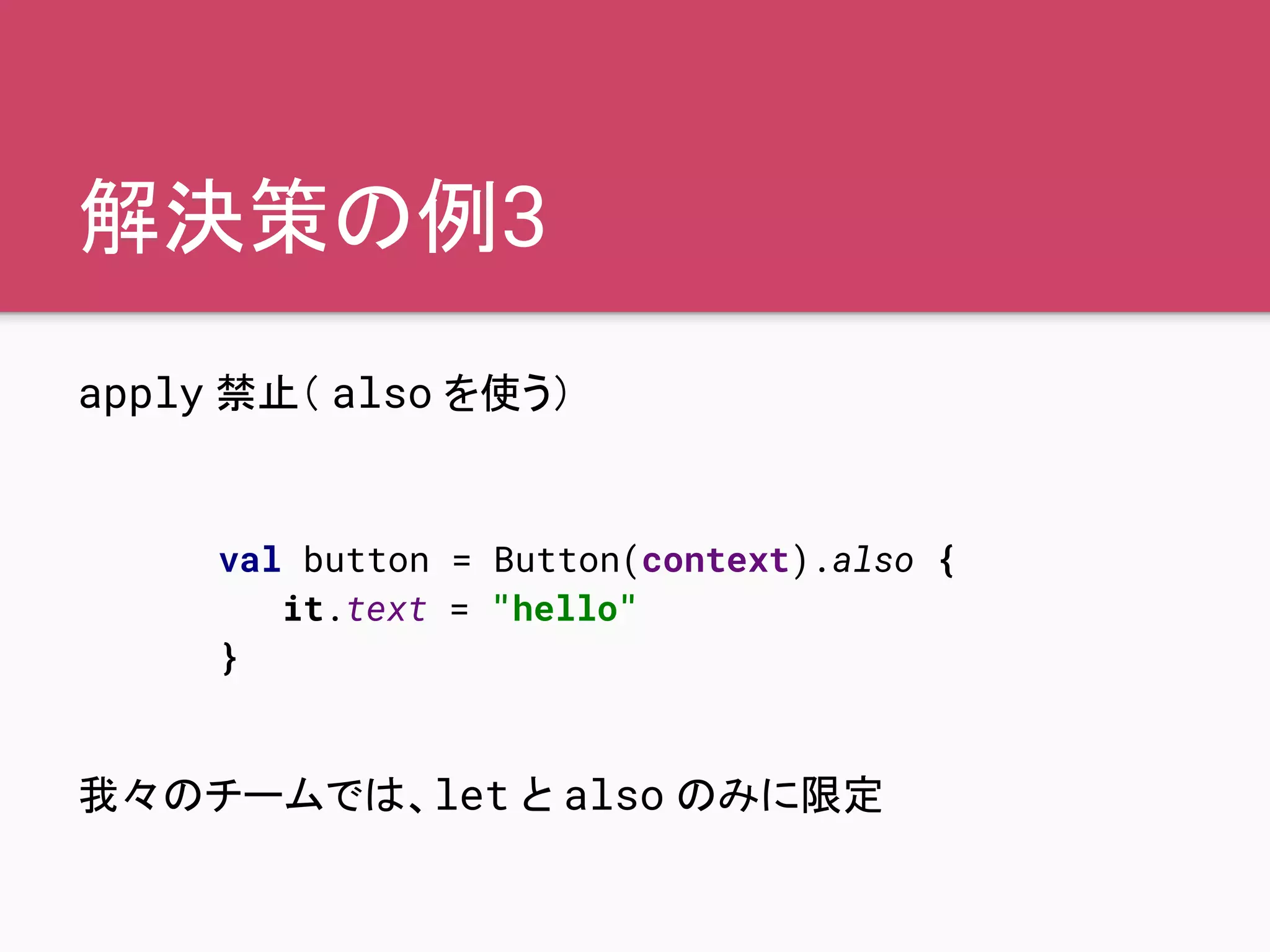解決策の例3
apply 禁止（ also を使う）
我々のチームでは、let と also のみに限定
val button = Button(context).also {
it.text = "hello"
}
 