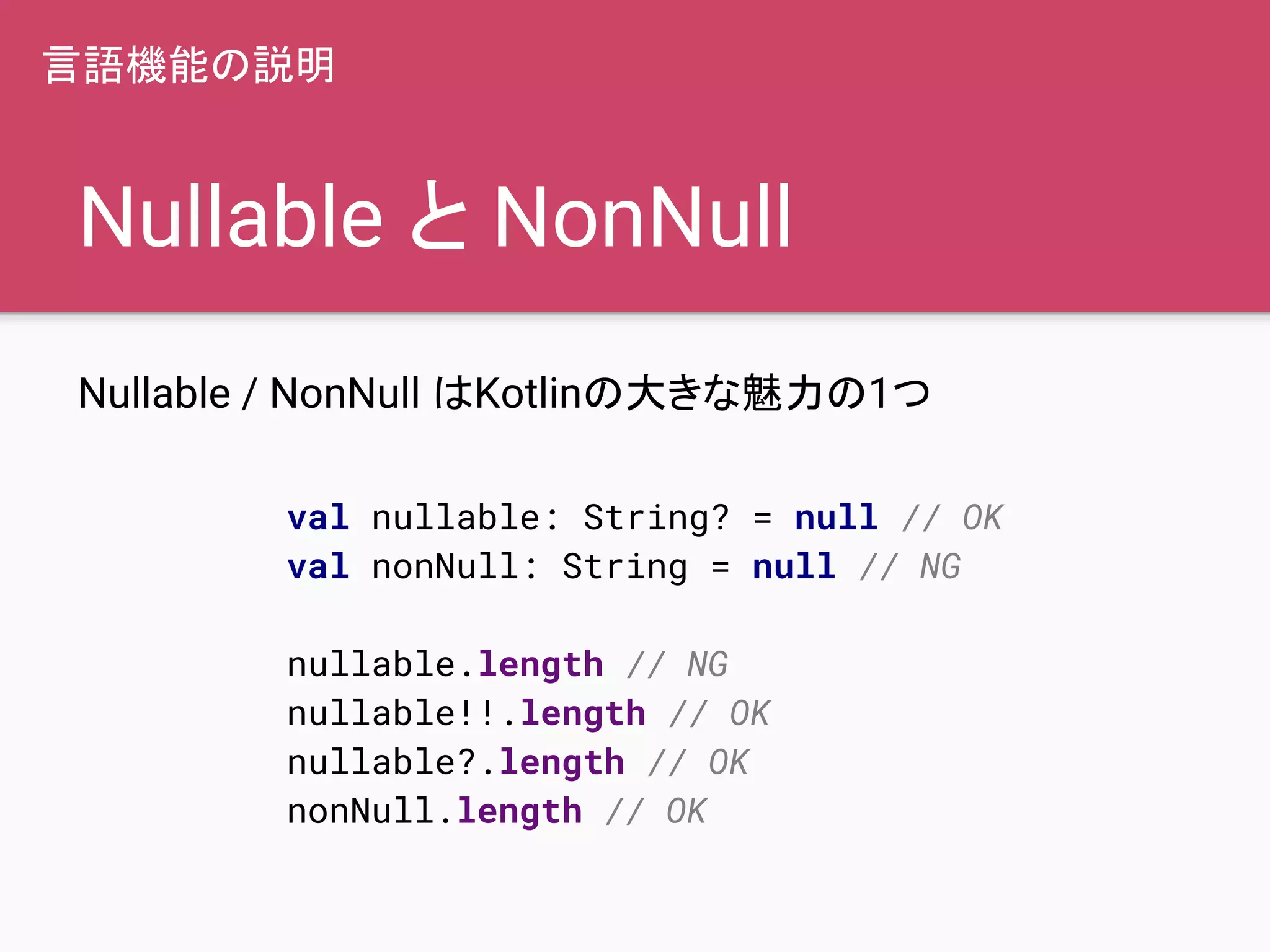 Nullable と NonNull
Nullable / NonNull はKotlinの大きな魅力の1つ
言語機能の説明
val nullable: String? = null // OK
val nonNull: String = null // NG
nullable.length // NG
nullable!!.length // OK
nullable?.length // OK
nonNull.length // OK
 