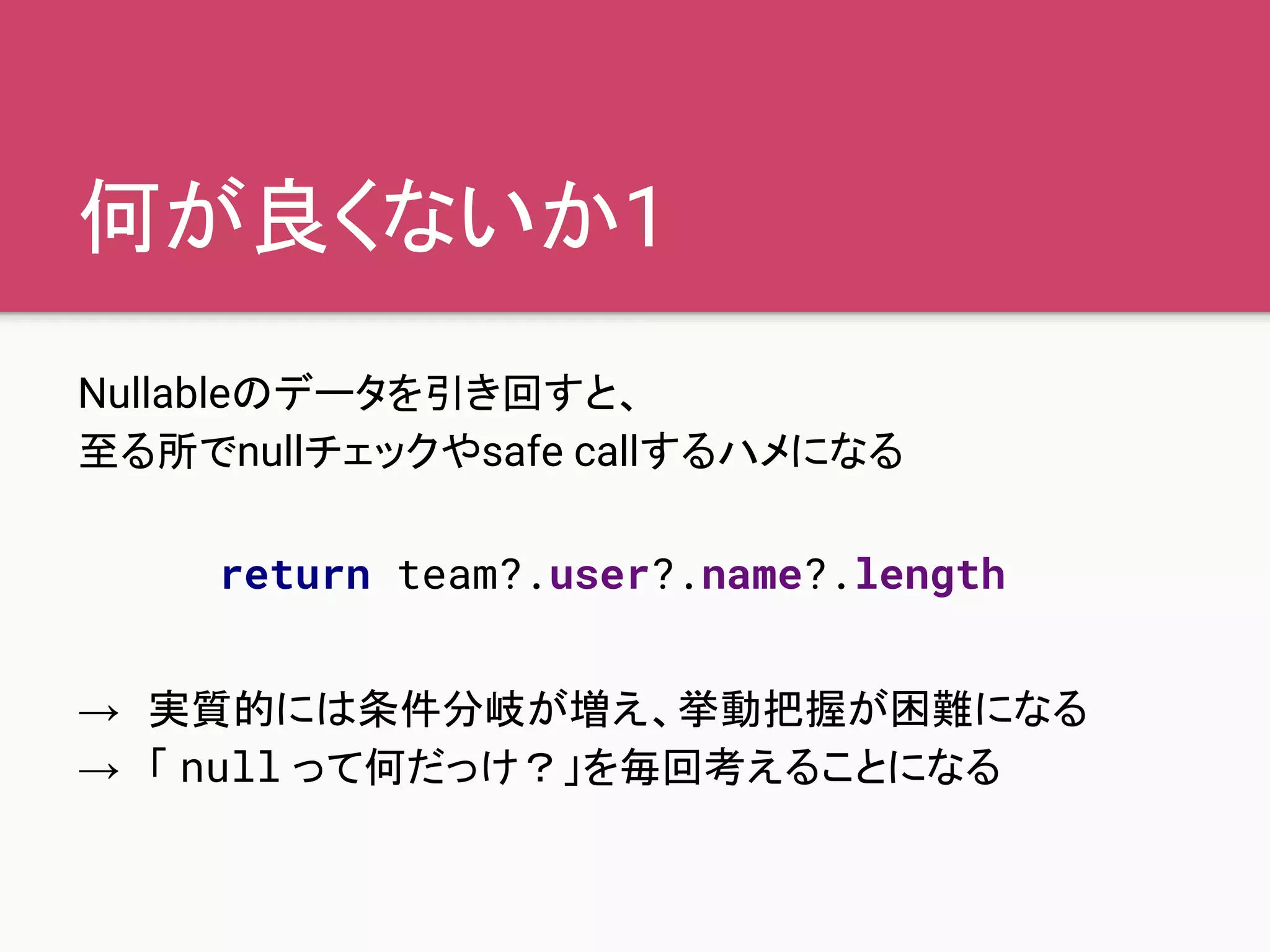 何が良くないか1
Nullableのデータを引き回すと、
至る所でnullチェックやsafe callするハメになる
→　実質的には条件分岐が増え、挙動把握が困難になる
→　「 null って何だっけ？」を毎回考えることになる
return team?.user?.name?.length
 