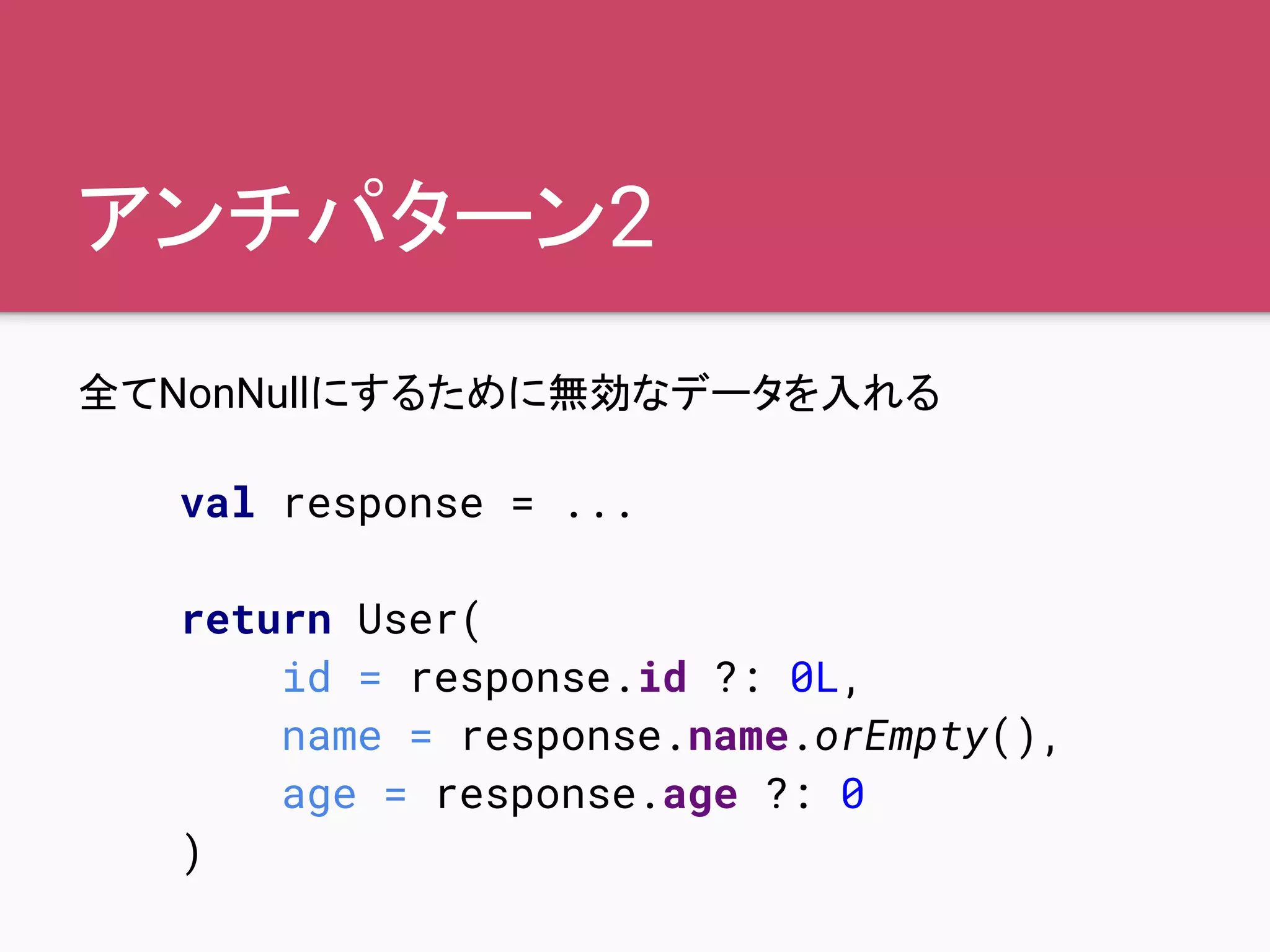アンチパターン2
全てNonNullにするために無効なデータを入れる
val response = ...
return User(
id = response.id ?: 0L,
name = response.name.orEmpty(),
age = response.age ?: 0
)
 