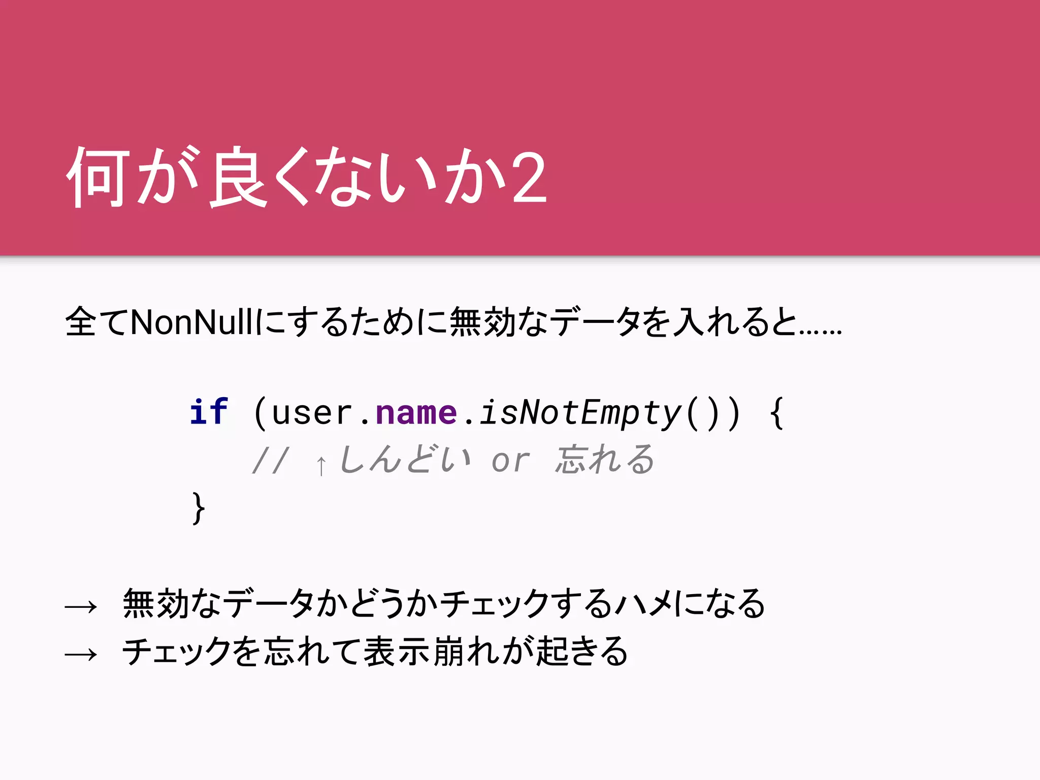 何が良くないか2
全てNonNullにするために無効なデータを入れると……
→　無効なデータかどうかチェックするハメになる
→　チェックを忘れて表示崩れが起きる
if (user.name.isNotEmpty()) {
// ↑しんどい or 忘れる
}
 