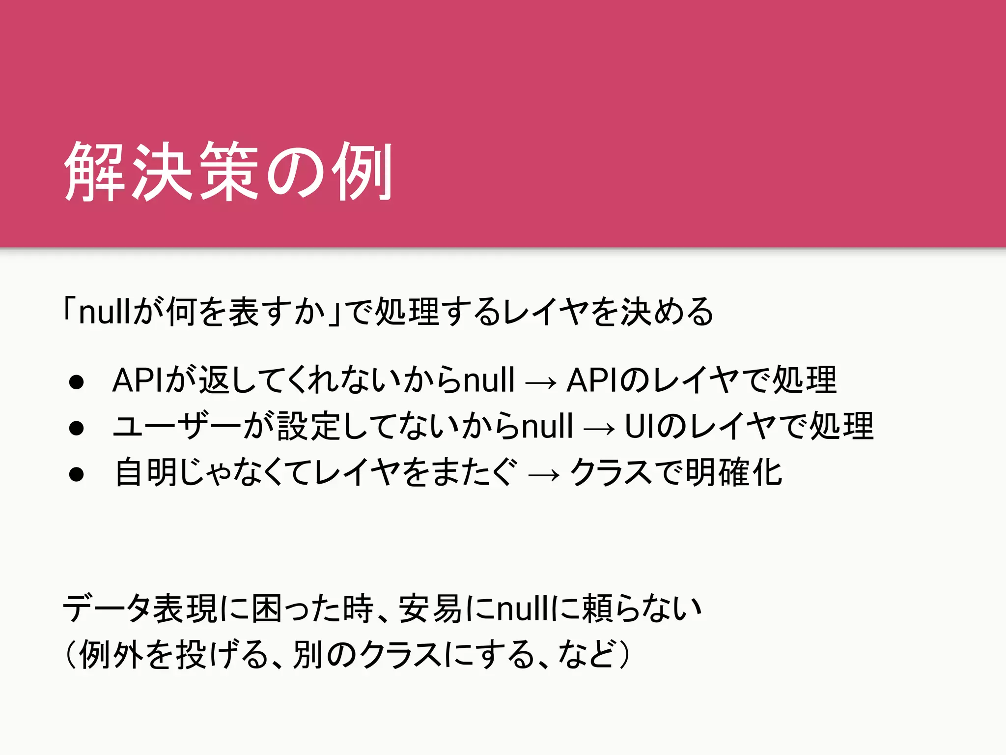 解決策の例
「nullが何を表すか」で処理するレイヤを決める
● APIが返してくれないからnull → APIのレイヤで処理
● ユーザーが設定してないからnull → UIのレイヤで処理
● 自明じゃなくてレイヤをまたぐ → クラスで明確化
データ表現に困った時、安易にnullに頼らない
（例外を投げる、別のクラスにする、など）
 