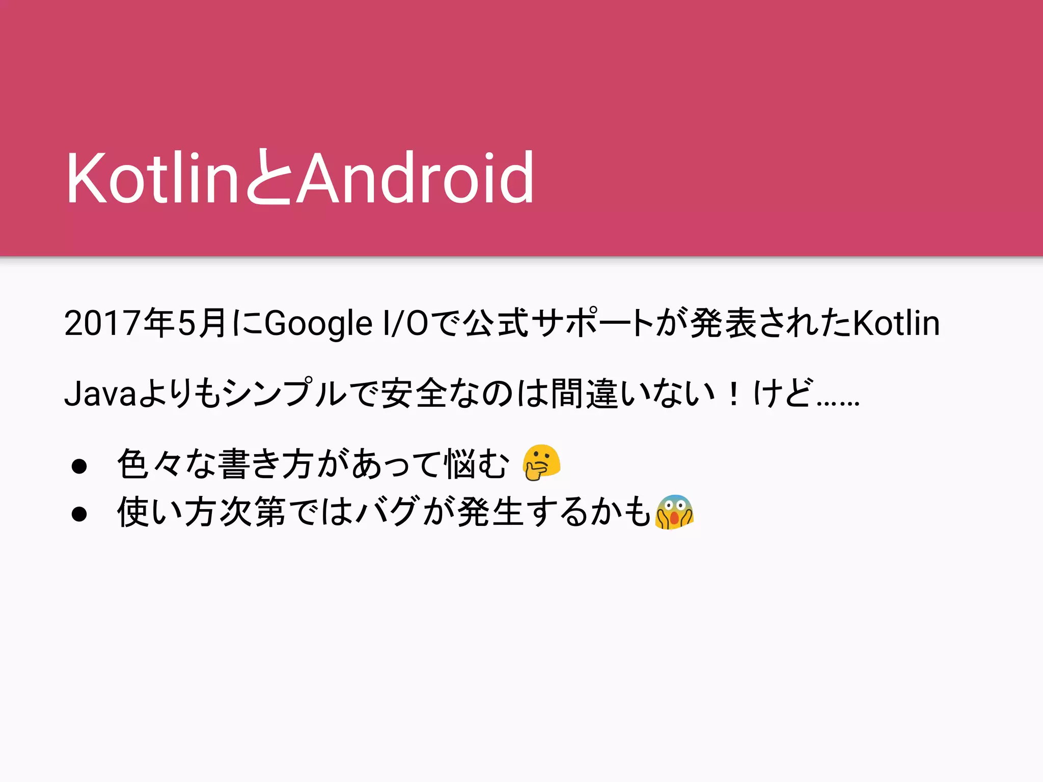 KotlinとAndroid
2017年5月にGoogle I/Oで公式サポートが発表されたKotlin
Javaよりもシンプルで安全なのは間違いない！けど……
● 色々な書き方があって悩む
● 使い方次第ではバグが発生するかも
 