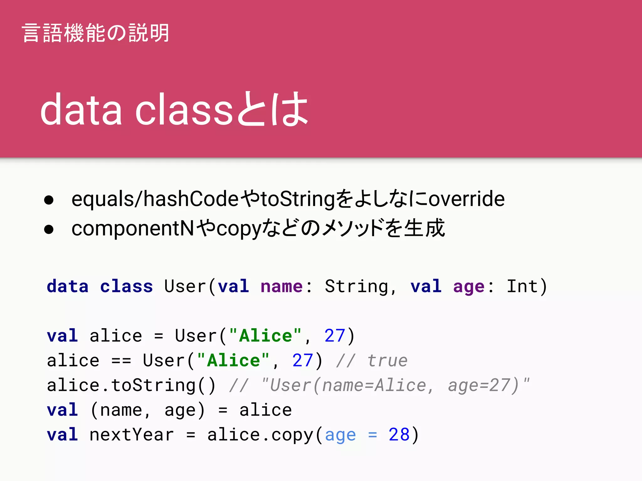 data classとは
● equals/hashCodeやtoStringをよしなにoverride
● componentNやcopyなどのメソッドを生成
言語機能の説明
data class User(val name: String, val age: Int)
val alice = User("Alice", 27)
alice == User("Alice", 27) // true
alice.toString() // "User(name=Alice, age=27)"
val (name, age) = alice
val nextYear = alice.copy(age = 28)
 