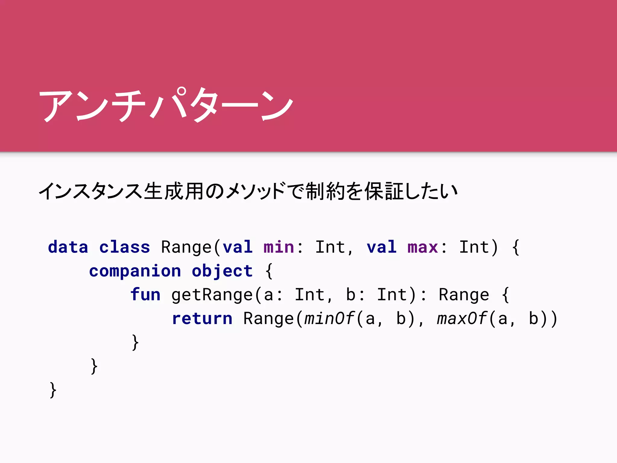 アンチパターン
インスタンス生成用のメソッドで制約を保証したい
data class Range(val min: Int, val max: Int) {
companion object {
fun getRange(a: Int, b: Int): Range {
return Range(minOf(a, b), maxOf(a, b))
}
}
}
 