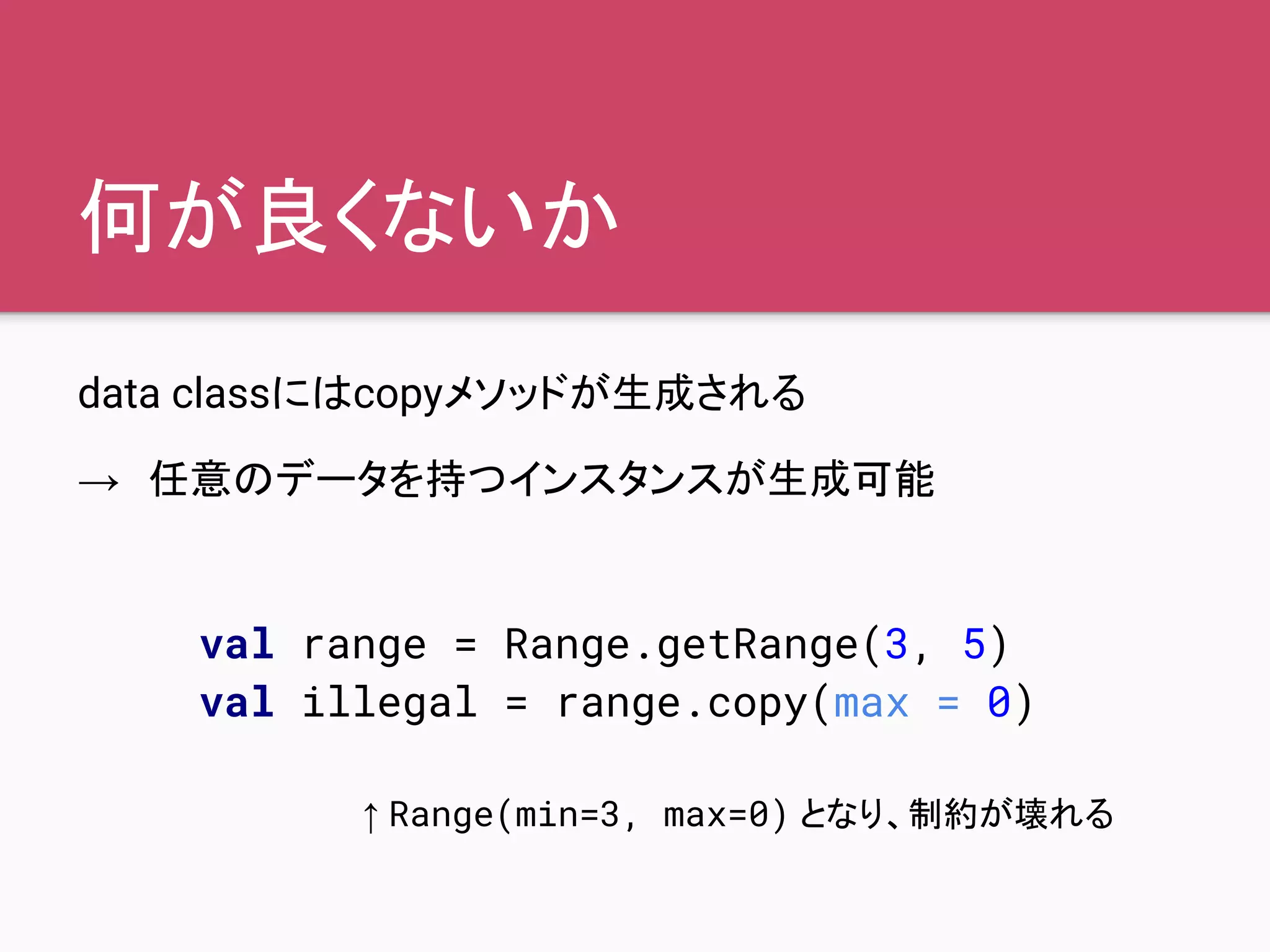 何が良くないか
data classにはcopyメソッドが生成される
→　任意のデータを持つインスタンスが生成可能
val range = Range.getRange(3, 5)
val illegal = range.copy(max = 0)
↑ Range(min=3, max=0) となり、制約が壊れる
 