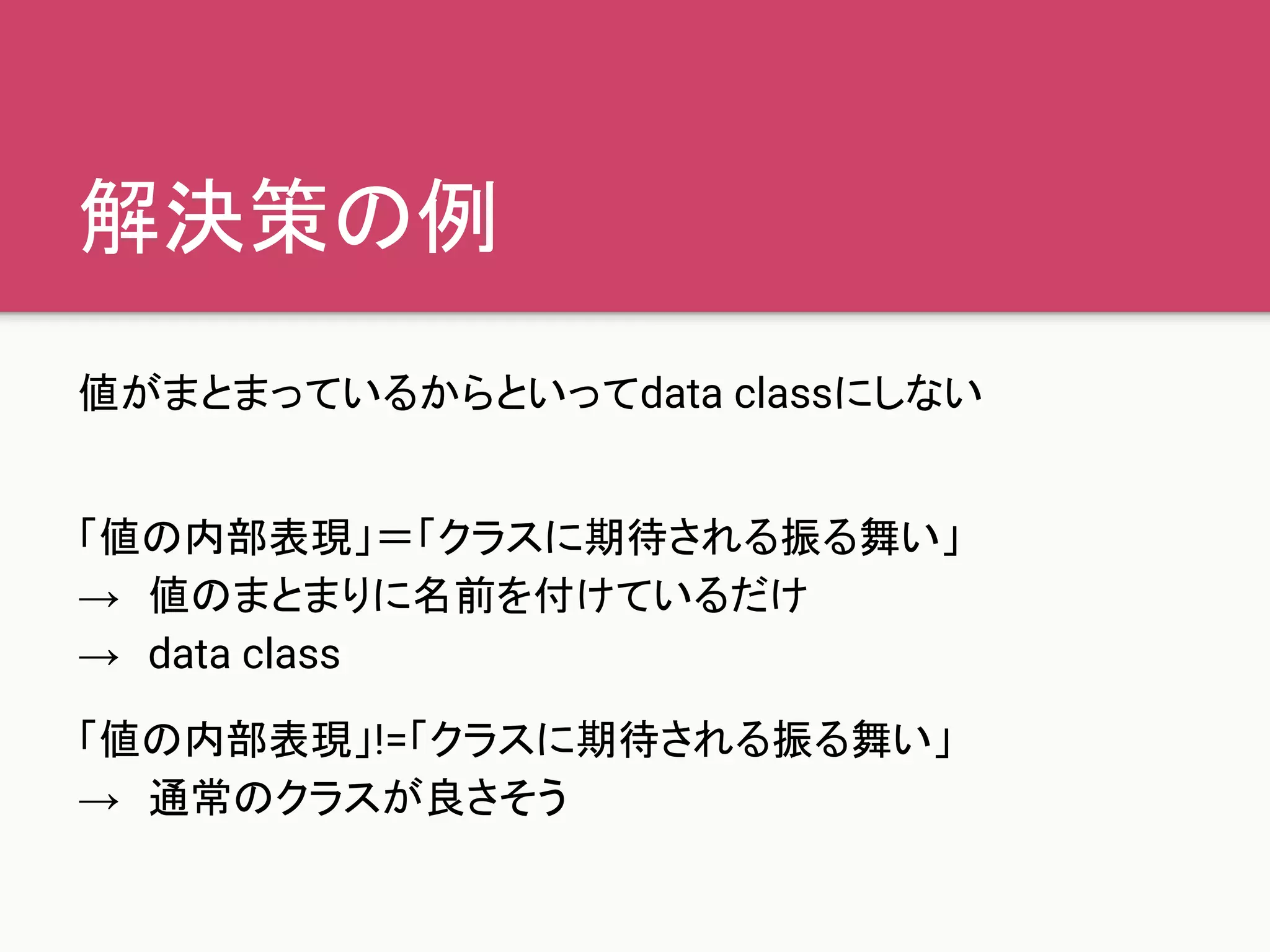 解決策の例
値がまとまっているからといってdata classにしない
「値の内部表現」＝「クラスに期待される振る舞い」
→　値のまとまりに名前を付けているだけ
→　data class
「値の内部表現」!=「クラスに期待される振る舞い」
→　通常のクラスが良さそう
 