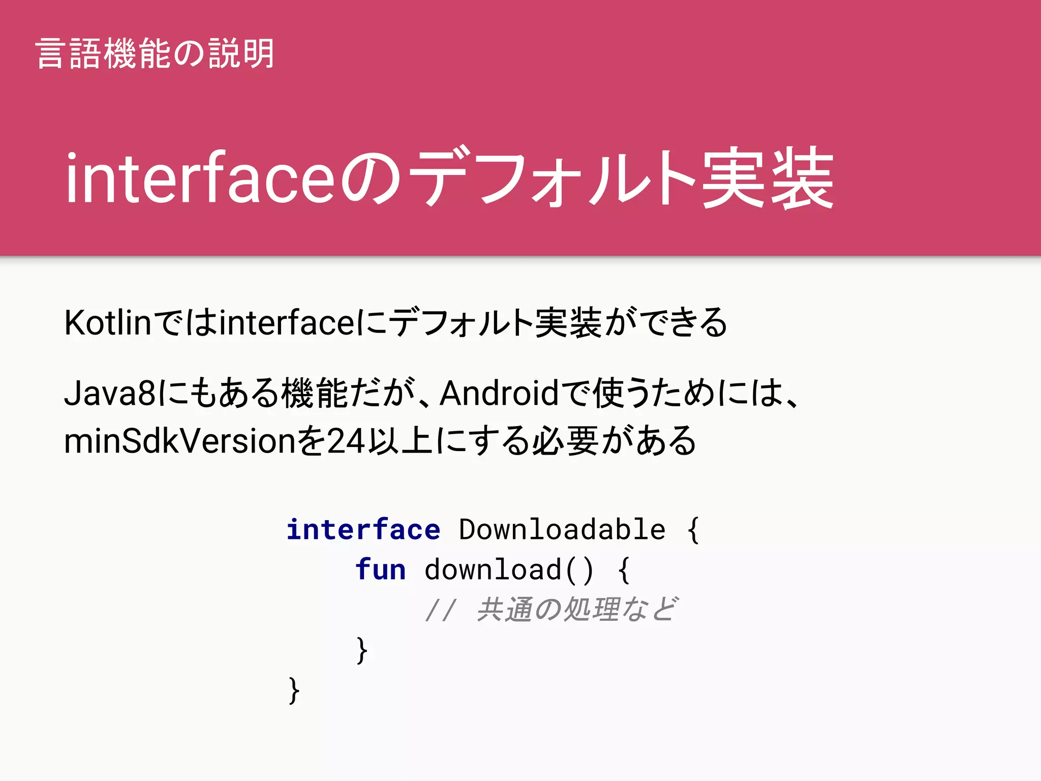 interfaceのデフォルト実装
Kotlinではinterfaceにデフォルト実装ができる
Java8にもある機能だが、Androidで使うためには、
minSdkVersionを24以上にする必要がある
言語機能の説明
interface Downloadable {
fun download() {
// 共通の処理など
}
}
 