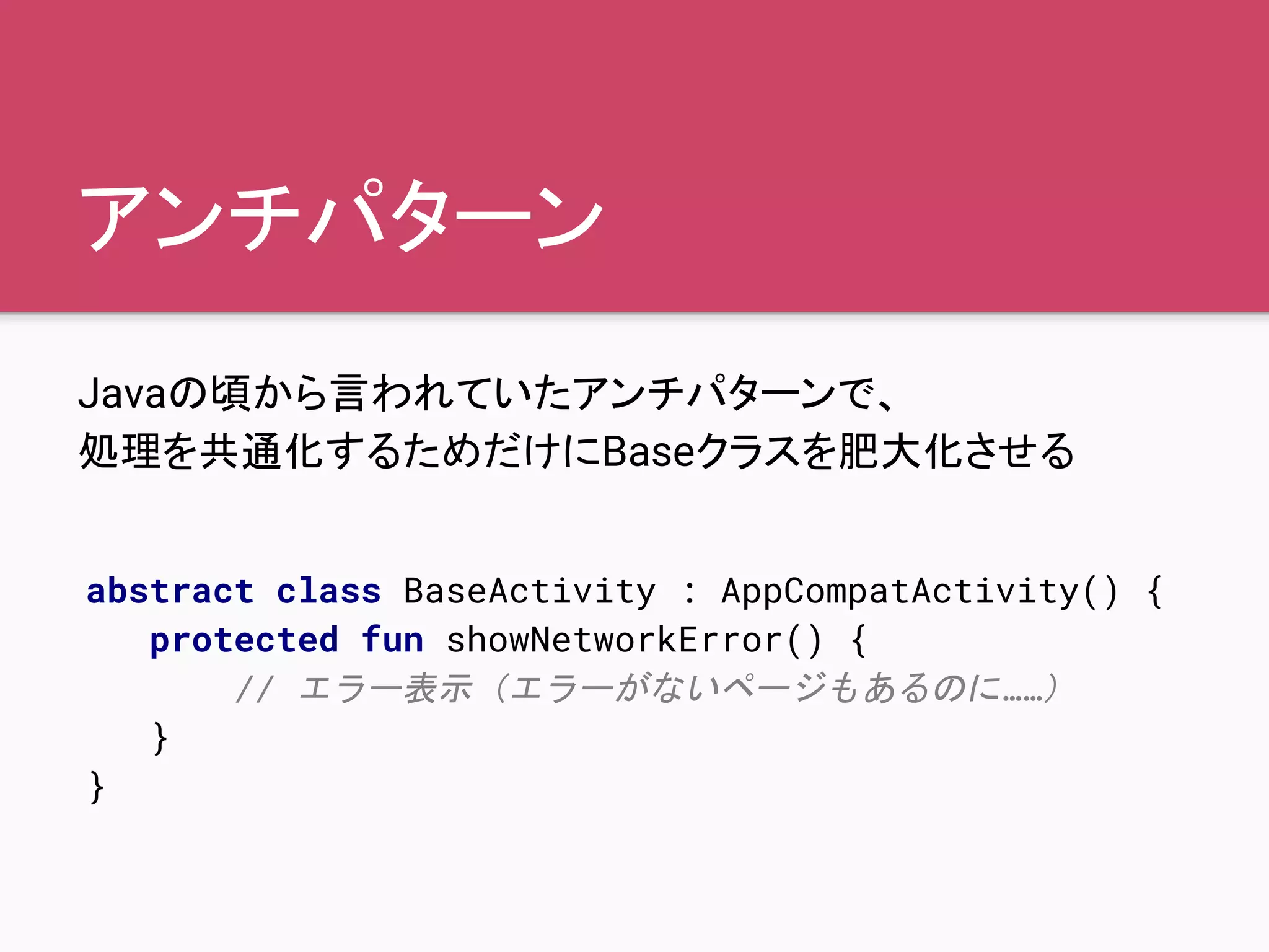 アンチパターン
Javaの頃から言われていたアンチパターンで、
処理を共通化するためだけにBaseクラスを肥大化させる
abstract class BaseActivity : AppCompatActivity() {
protected fun showNetworkError() {
// エラー表示（エラーがないページもあるのに……）
}
}
 