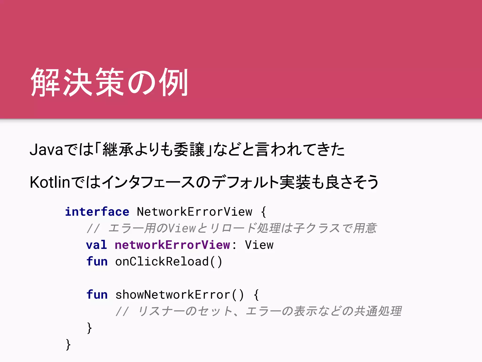 解決策の例
Javaでは「継承よりも委譲」などと言われてきた
Kotlinではインタフェースのデフォルト実装も良さそう
interface NetworkErrorView {
// エラー用のViewとリロード処理は子クラスで用意
val networkErrorView: View
fun onClickReload()
fun showNetworkError() {
// リスナーのセット、エラーの表示などの共通処理
}
}
 