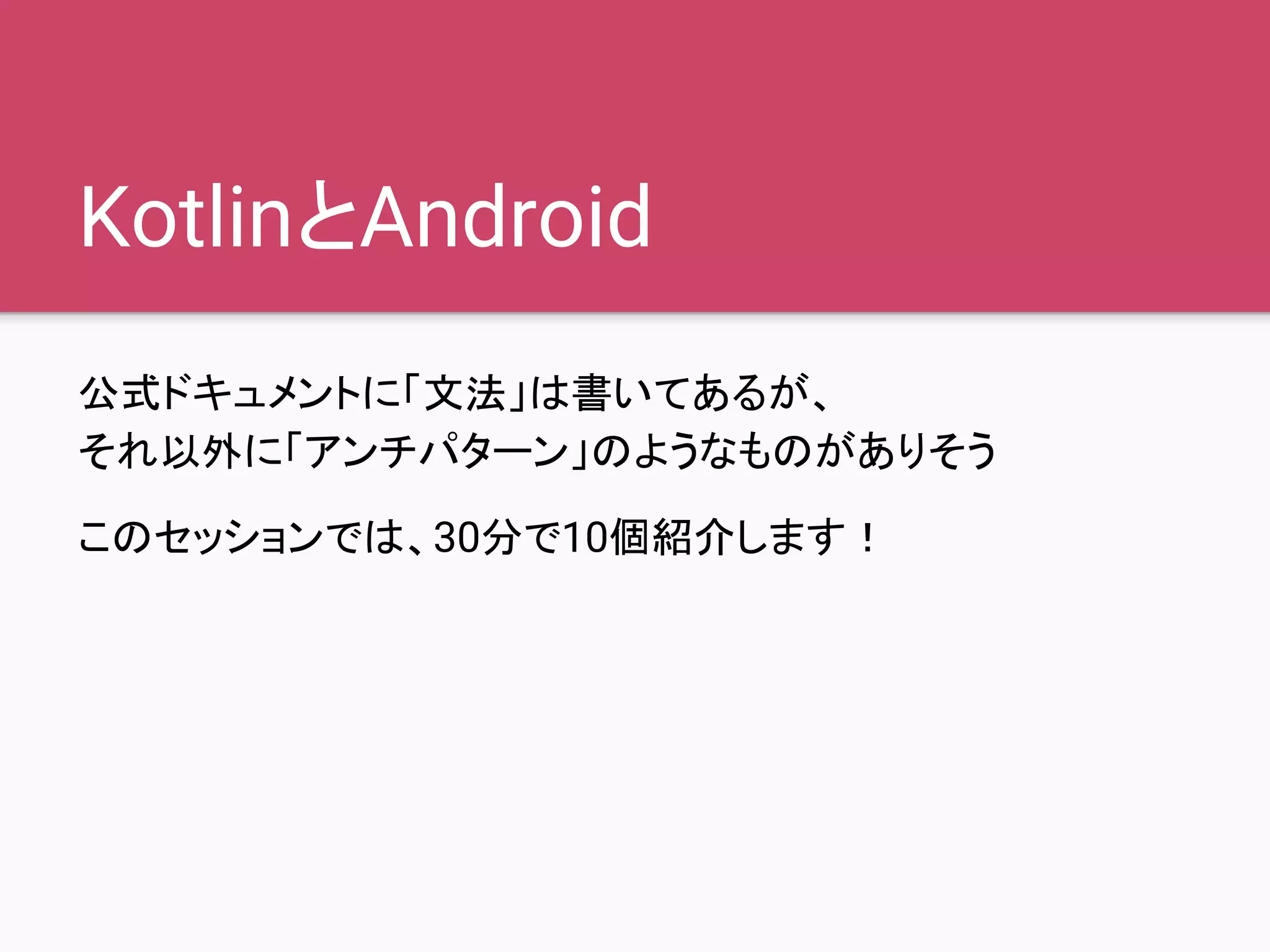 KotlinとAndroid
公式ドキュメントに「文法」は書いてあるが、
それ以外に「アンチパターン」のようなものがありそう
このセッションでは、30分で10個紹介します！
 