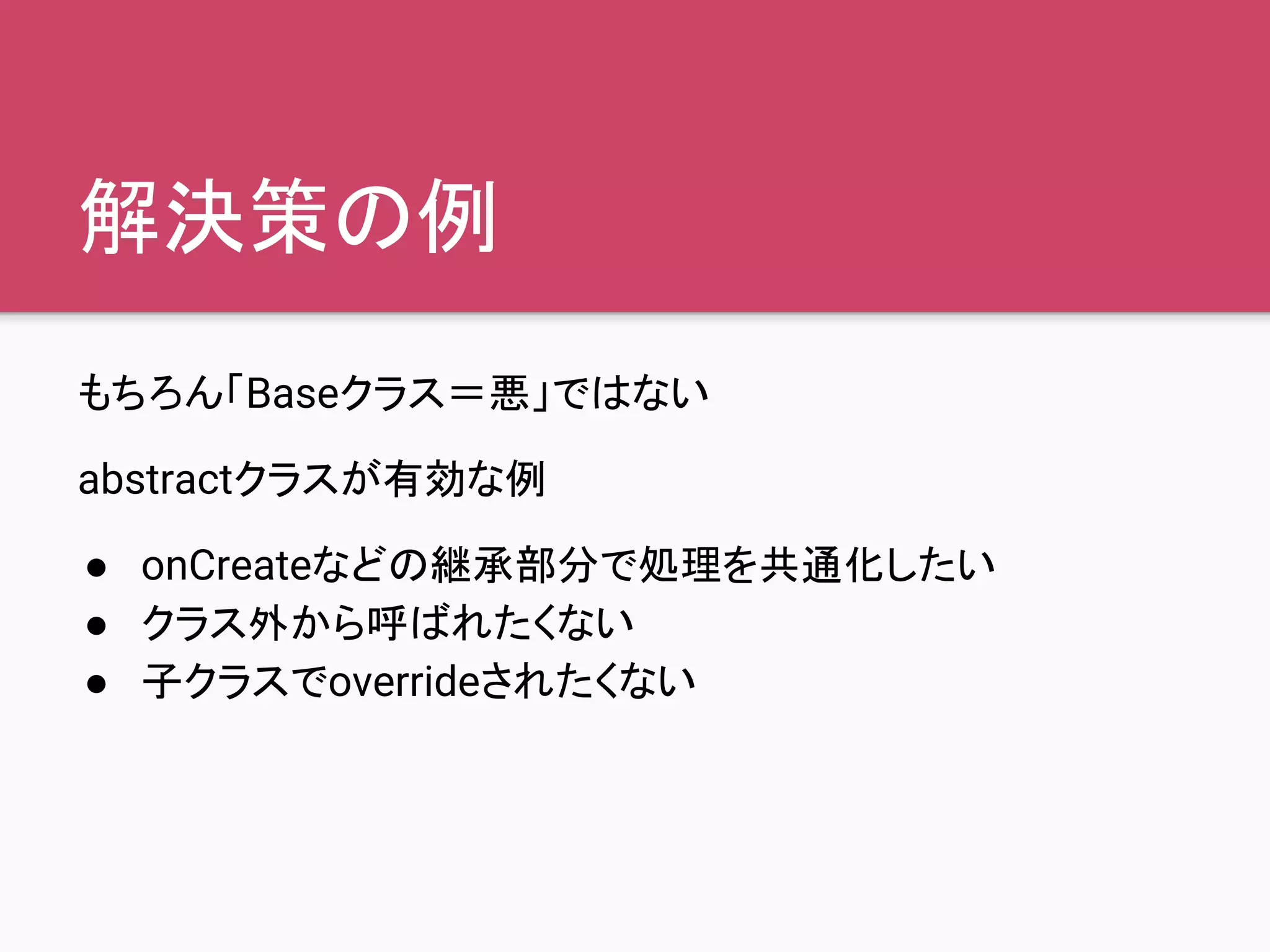 解決策の例
もちろん「Baseクラス＝悪」ではない
abstractクラスが有効な例
● onCreateなどの継承部分で処理を共通化したい
● クラス外から呼ばれたくない
● 子クラスでoverrideされたくない
 