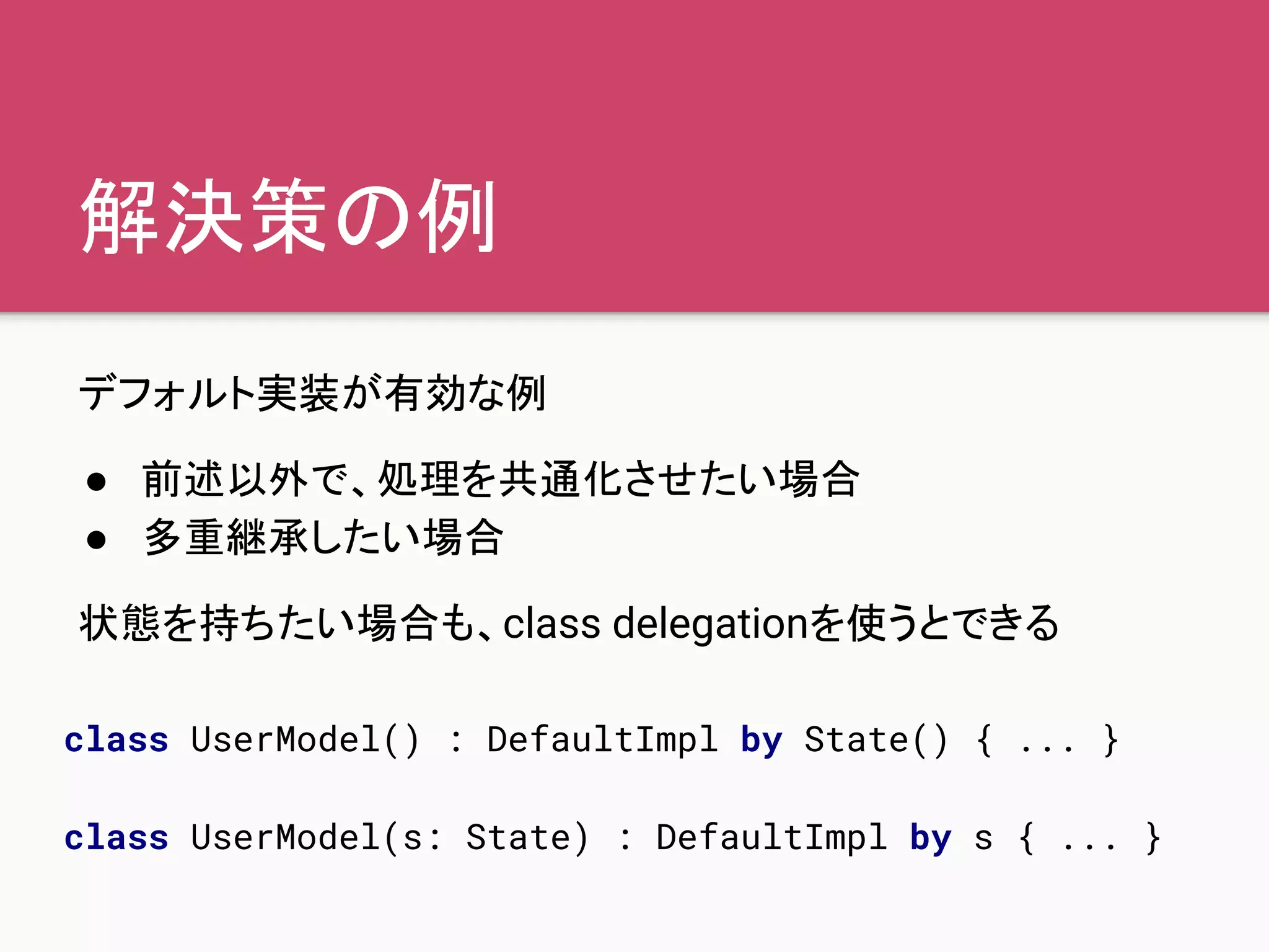 解決策の例
デフォルト実装が有効な例
● 前述以外で、処理を共通化させたい場合
● 多重継承したい場合
状態を持ちたい場合も、class delegationを使うとできる
class UserModel() : DefaultImpl by State() { ... }
class UserModel(s: State) : DefaultImpl by s { ... }
 